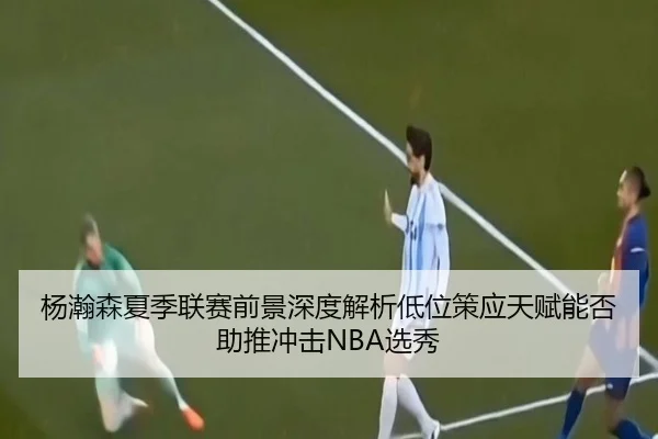 杨瀚森夏季联赛前景深度解析低位策应天赋能否助推冲击NBA选秀