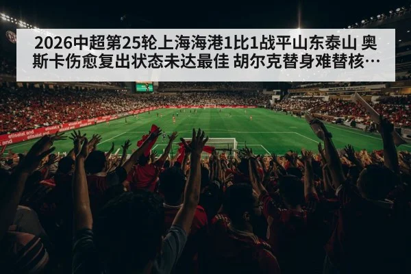 2026中超第25轮上海海港1比1战平山东泰山 奥斯卡伤愈复出状态未达最佳 胡尔克替身难替核心角色