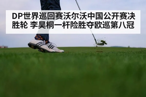 DP世界巡回赛沃尔沃中国公开赛决胜轮 李昊桐一杆险胜夺欧巡第八冠