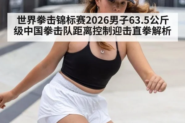 世界拳击锦标赛2026男子63.5公斤级中国拳击队距离控制迎击直拳解析