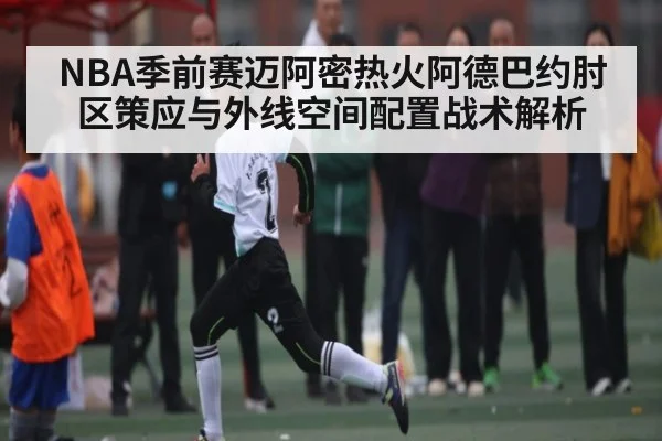 NBA季前赛迈阿密热火阿德巴约肘区策应与外线空间配置战术解析