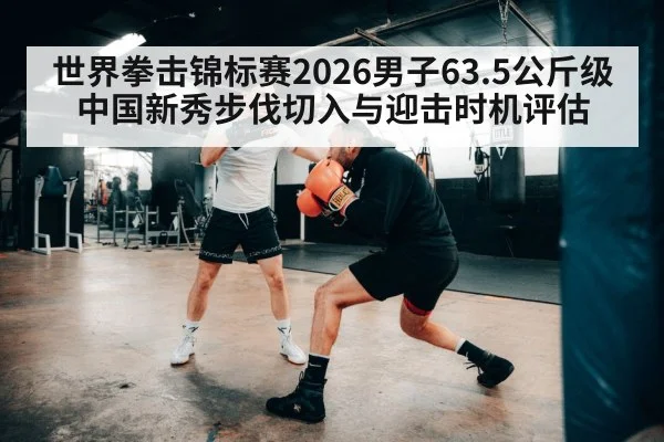世界拳击锦标赛2026男子63.5公斤级 中国新秀步伐切入与迎击时机评估