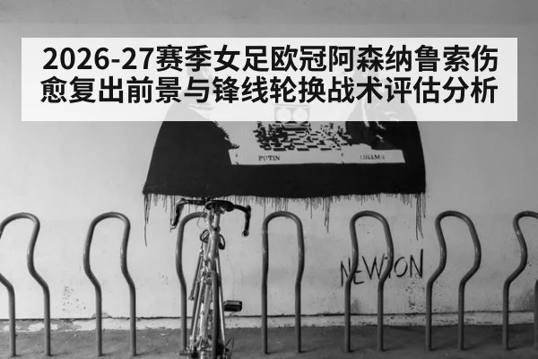 2026-27赛季女足欧冠阿森纳鲁索伤愈复出前景与锋线轮换战术评估分析