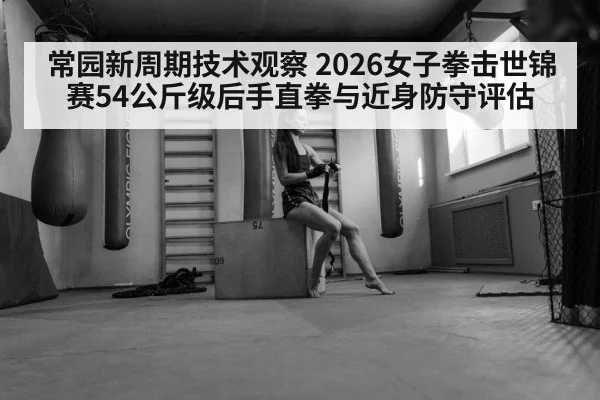 常园新周期技术观察 2026女子拳击世锦赛54公斤级后手直拳与近身防守评估